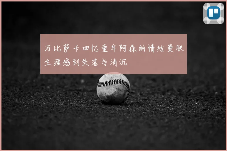 万比萨卡回忆童年阿森纳情结曼联生涯感到失落与消沉