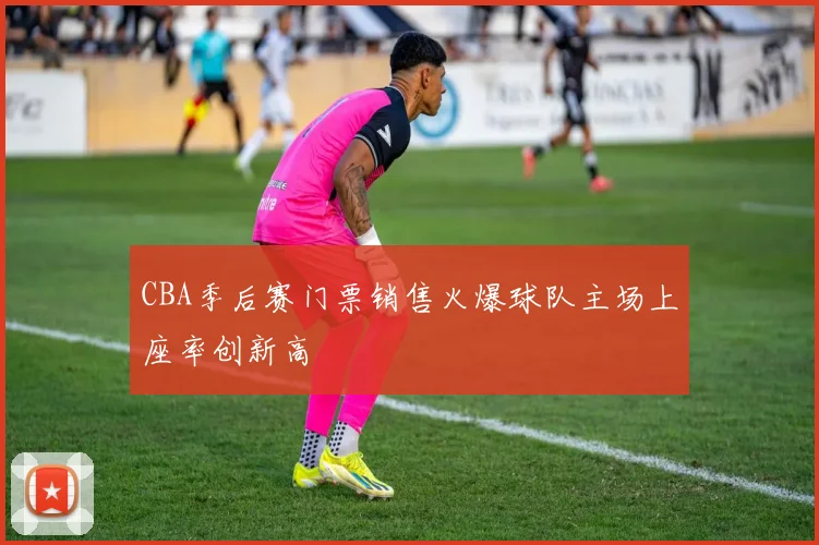 CBA季后赛门票销售火爆球队主场上座率创新高