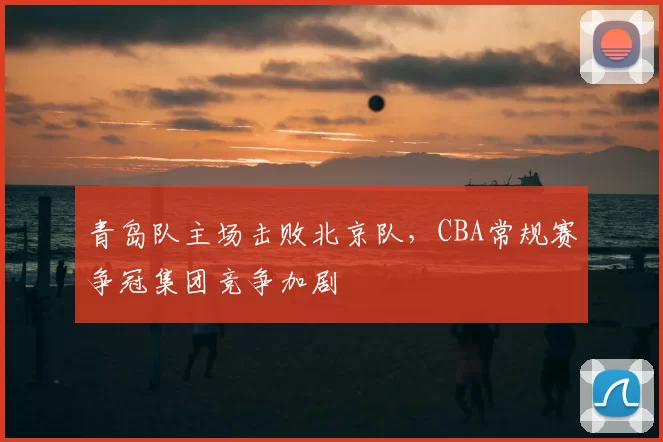 青岛队主场击败北京队，CBA常规赛争冠集团竞争加剧