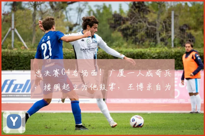 总决赛G4名场面!广厦一人成奇兵,楼明起立为他鼓掌,王博亲自为他递水