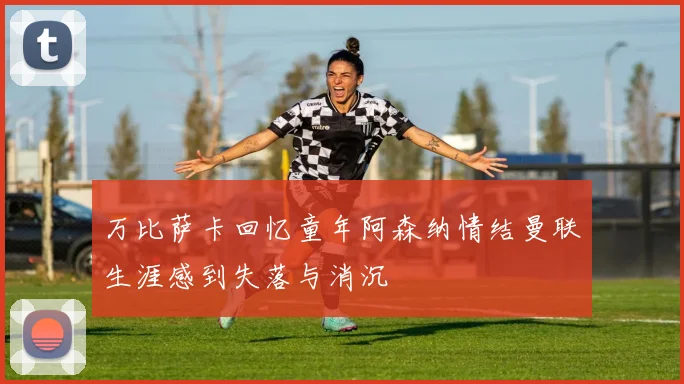 万比萨卡回忆童年阿森纳情结曼联生涯感到失落与消沉