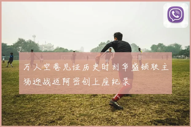 万人空巷见证历史时刻华盛顿联主场迎战迈阿密创上座纪录