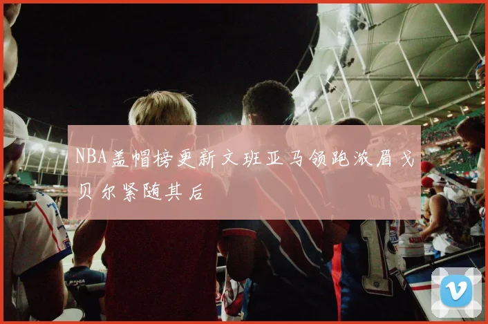 NBA盖帽榜更新文班亚马领跑浓眉戈贝尔紧随其后