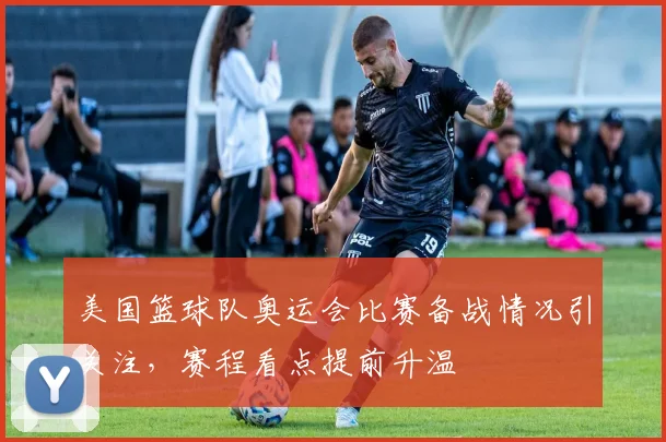 美国篮球队奥运会比赛备战情况引关注，赛程看点提前升温