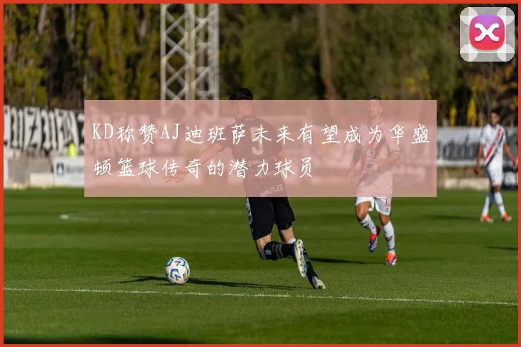 KD称赞AJ迪班萨未来有望成为华盛顿篮球传奇的潜力球员