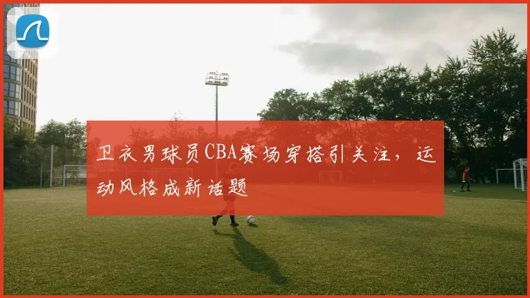 卫衣男球员CBA赛场穿搭引关注，运动风格成新话题