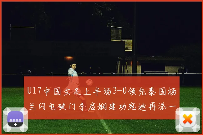 U17中国女足上半场3-0领先泰国杨兰闪电破门李启娴建功宛迪再添一分