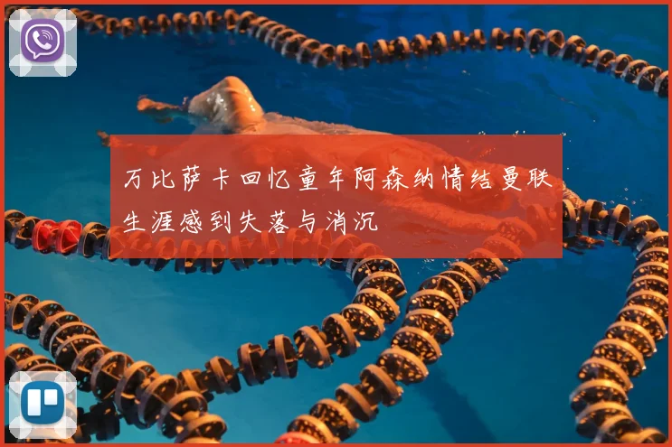 万比萨卡回忆童年阿森纳情结曼联生涯感到失落与消沉
