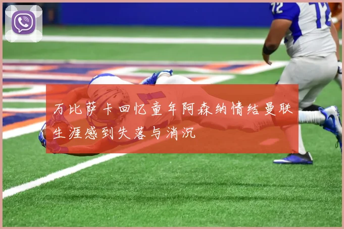 万比萨卡回忆童年阿森纳情结曼联生涯感到失落与消沉