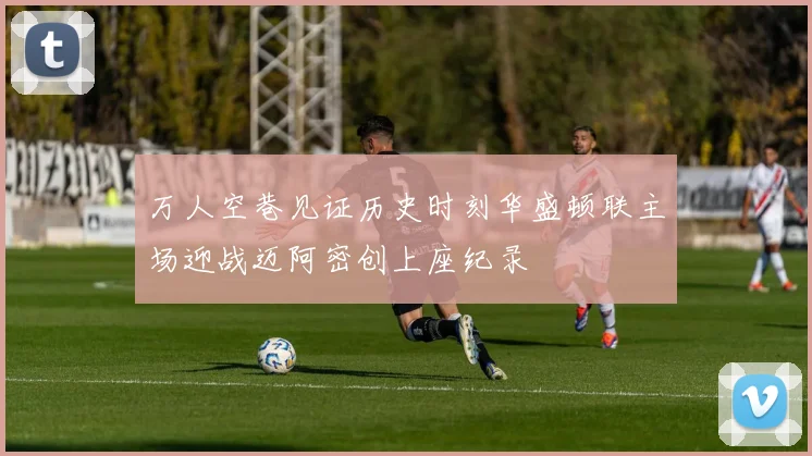 万人空巷见证历史时刻华盛顿联主场迎战迈阿密创上座纪录