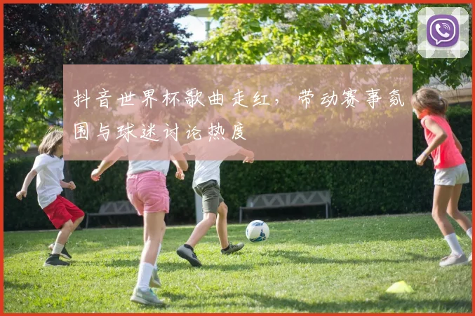 抖音世界杯歌曲走红，带动赛事氛围与球迷讨论热度