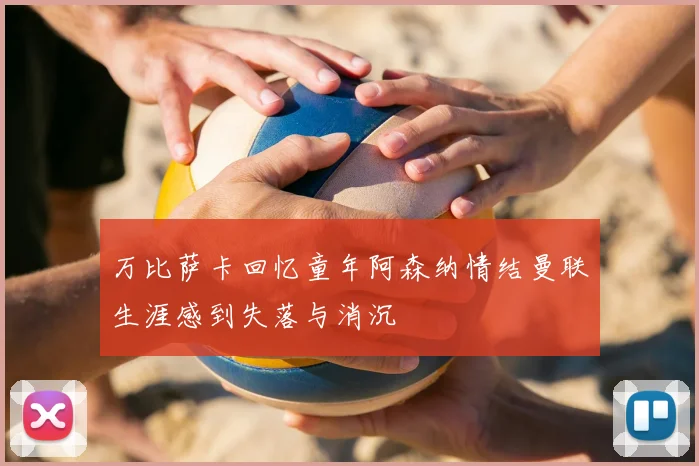 万比萨卡回忆童年阿森纳情结曼联生涯感到失落与消沉