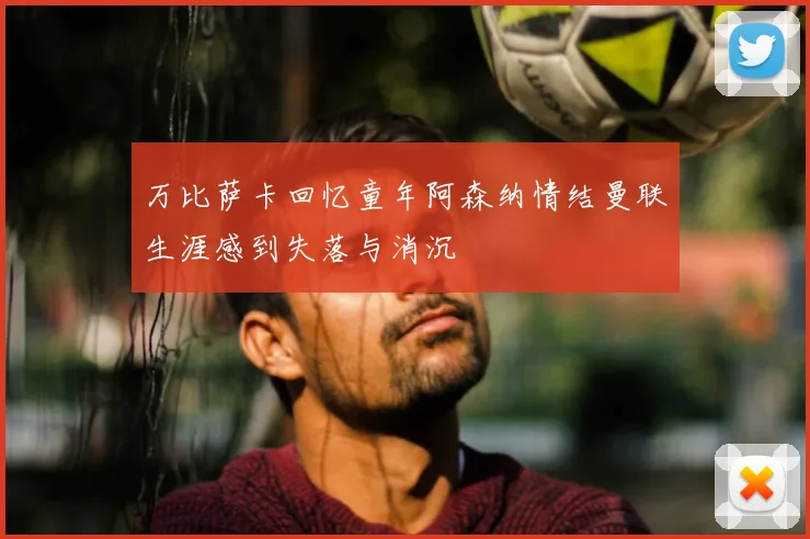 万比萨卡回忆童年阿森纳情结曼联生涯感到失落与消沉