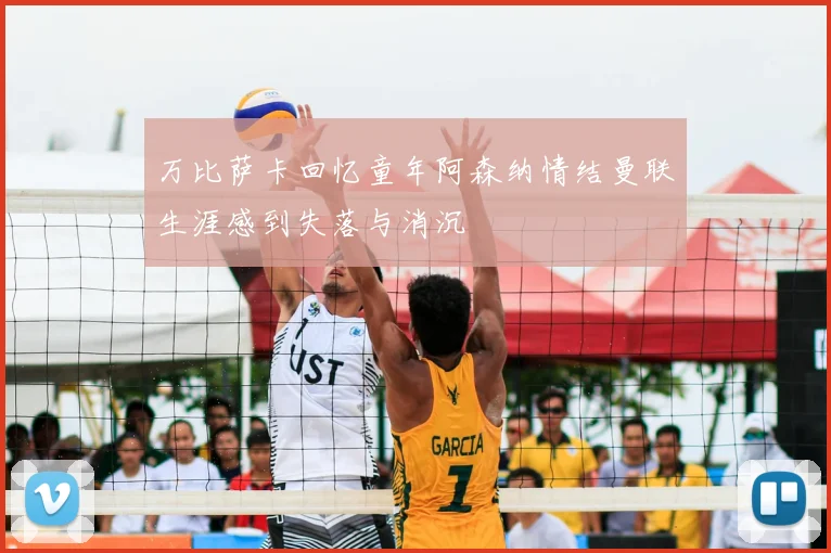 万比萨卡回忆童年阿森纳情结曼联生涯感到失落与消沉