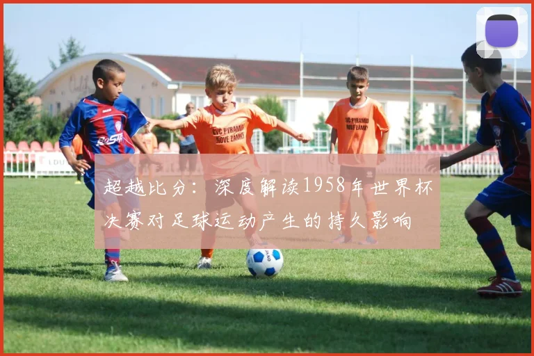 超越比分:深度解读1958年世界杯决赛对足球运动产生的持久影响