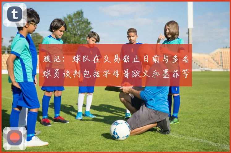 狼记:球队在交易截止日前与多名球员谈判包括字母哥欧文和墨菲等人