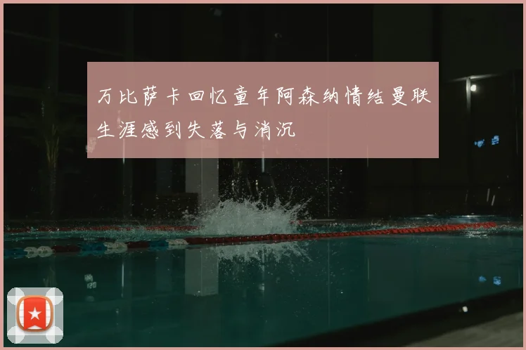 万比萨卡回忆童年阿森纳情结曼联生涯感到失落与消沉