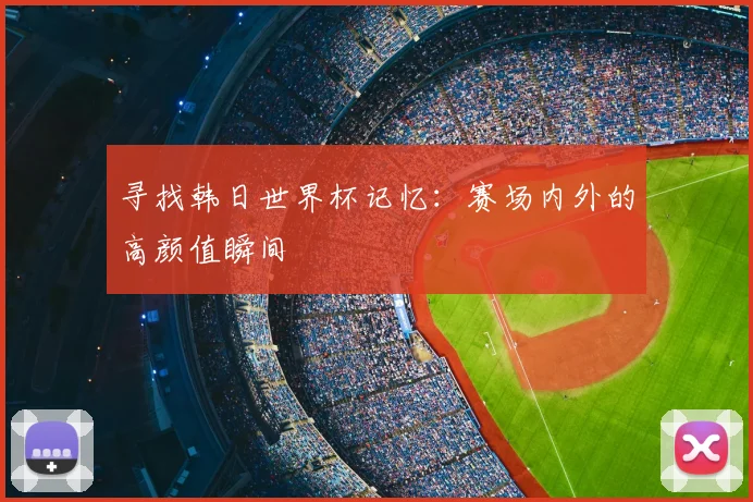 寻找韩日世界杯记忆:赛场内外的高颜值瞬间