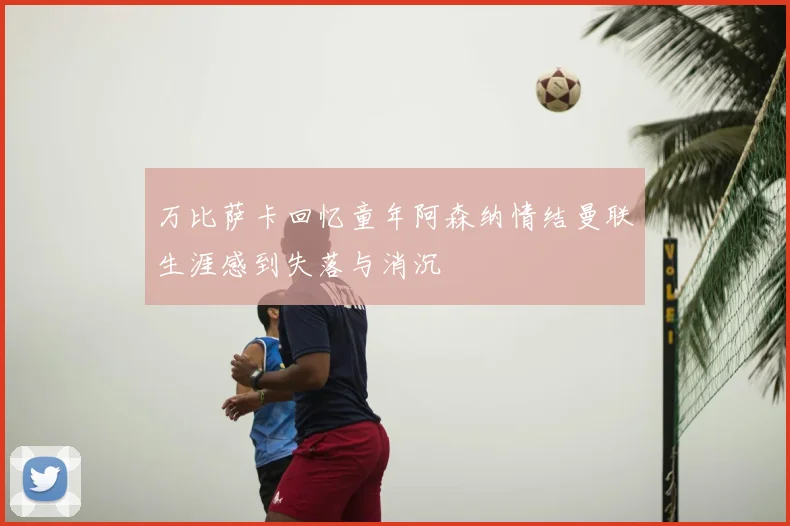万比萨卡回忆童年阿森纳情结曼联生涯感到失落与消沉