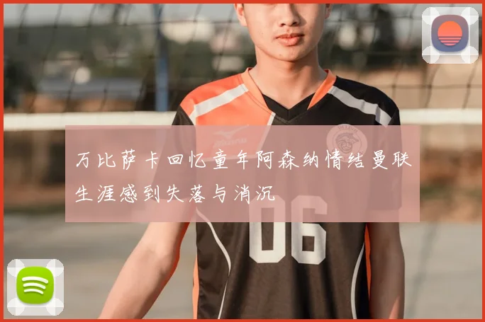 万比萨卡回忆童年阿森纳情结曼联生涯感到失落与消沉