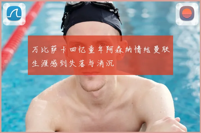 万比萨卡回忆童年阿森纳情结曼联生涯感到失落与消沉