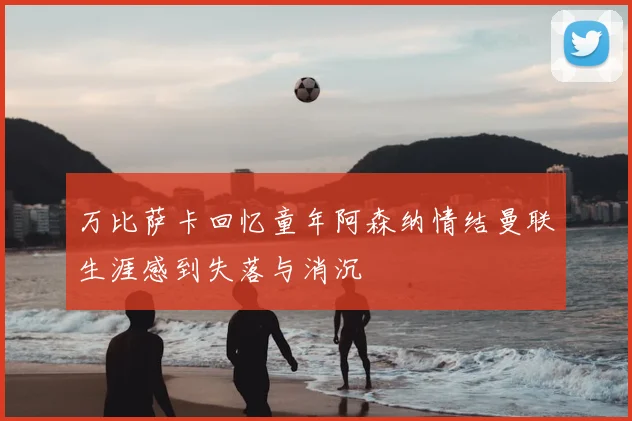 万比萨卡回忆童年阿森纳情结曼联生涯感到失落与消沉