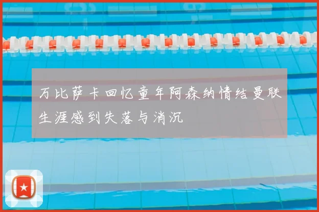 万比萨卡回忆童年阿森纳情结曼联生涯感到失落与消沉