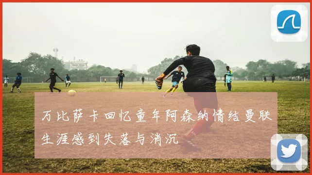 万比萨卡回忆童年阿森纳情结曼联生涯感到失落与消沉