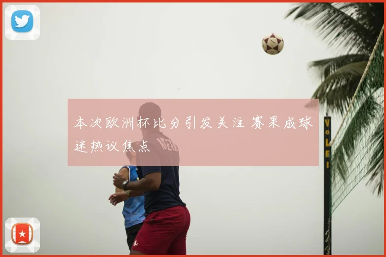 本次欧洲杯比分引发关注 赛果成球迷热议焦点
