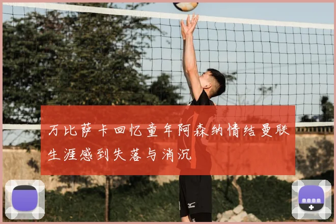 万比萨卡回忆童年阿森纳情结曼联生涯感到失落与消沉
