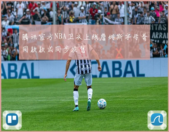 腾讯官方NBA卫衣上线詹姆斯字母哥同款款式同步发售