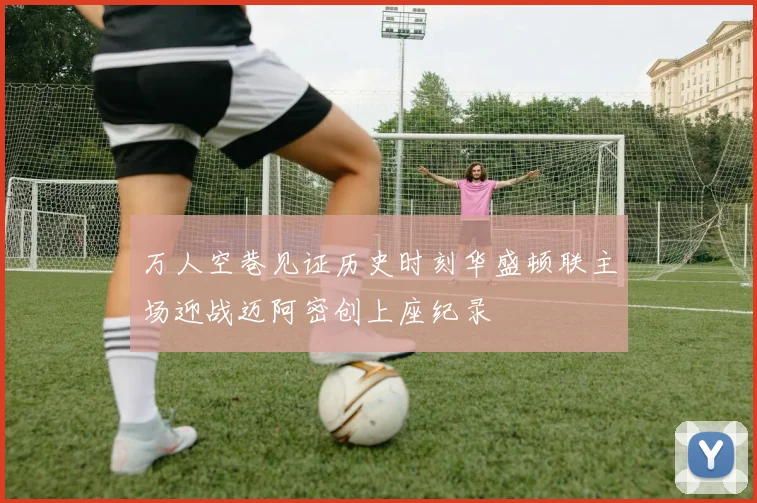 万人空巷见证历史时刻华盛顿联主场迎战迈阿密创上座纪录