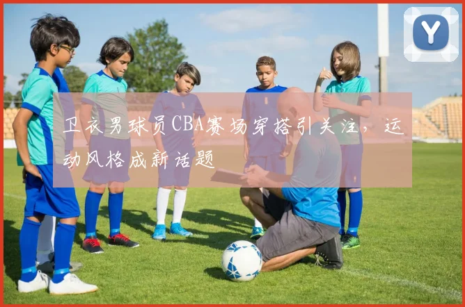 卫衣男球员CBA赛场穿搭引关注，运动风格成新话题