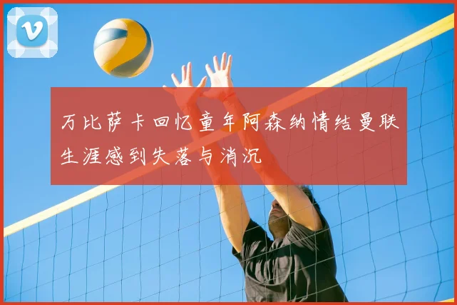 万比萨卡回忆童年阿森纳情结曼联生涯感到失落与消沉