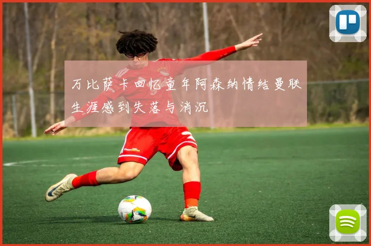 万比萨卡回忆童年阿森纳情结曼联生涯感到失落与消沉