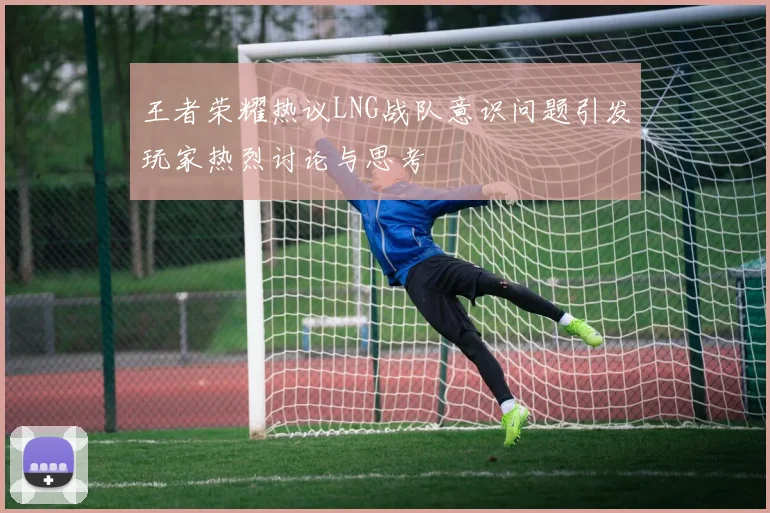 王者荣耀热议LNG战队意识问题引发玩家热烈讨论与思考