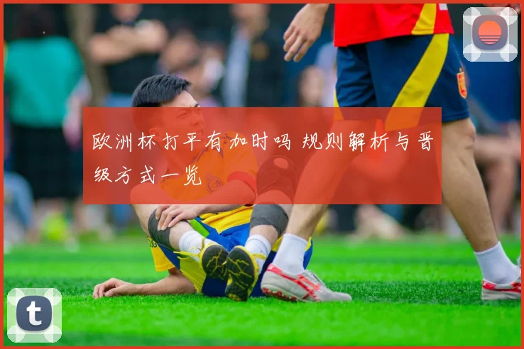 欧洲杯打平有加时吗 规则解析与晋级方式一览