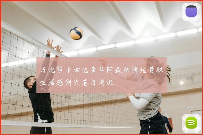 万比萨卡回忆童年阿森纳情结曼联生涯感到失落与消沉