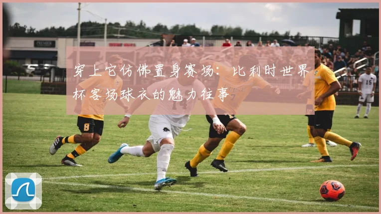 穿上它仿佛置身赛场：比利时世界杯客场球衣的魅力往事