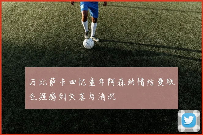 万比萨卡回忆童年阿森纳情结曼联生涯感到失落与消沉
