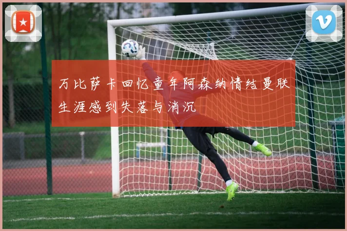 万比萨卡回忆童年阿森纳情结曼联生涯感到失落与消沉