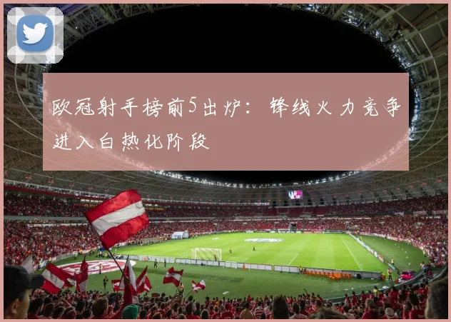 欧冠射手榜前5出炉：锋线火力竞争进入白热化阶段
