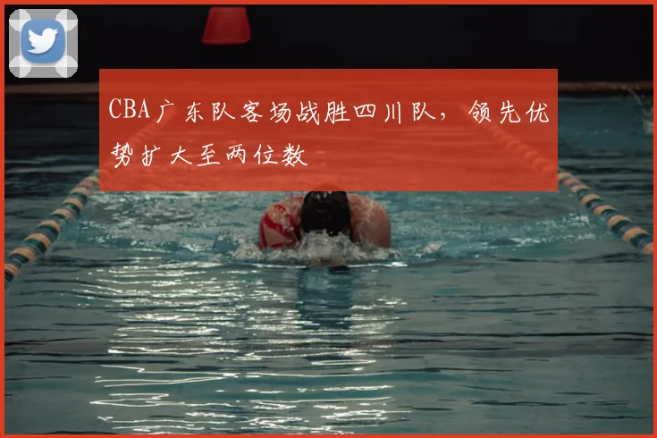 CBA广东队客场战胜四川队，领先优势扩大至两位数
