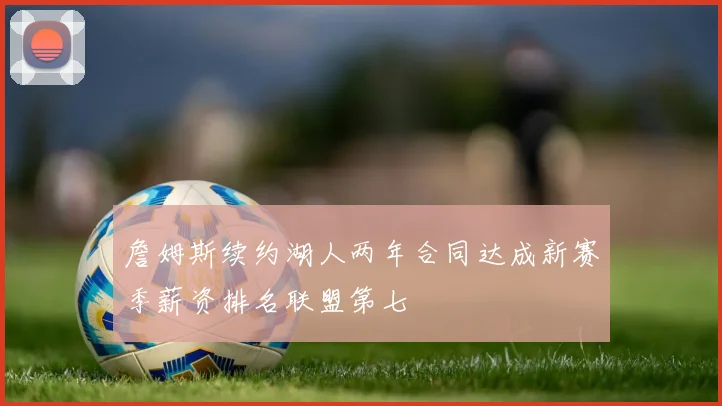 詹姆斯续约湖人两年合同达成新赛季薪资排名联盟第七