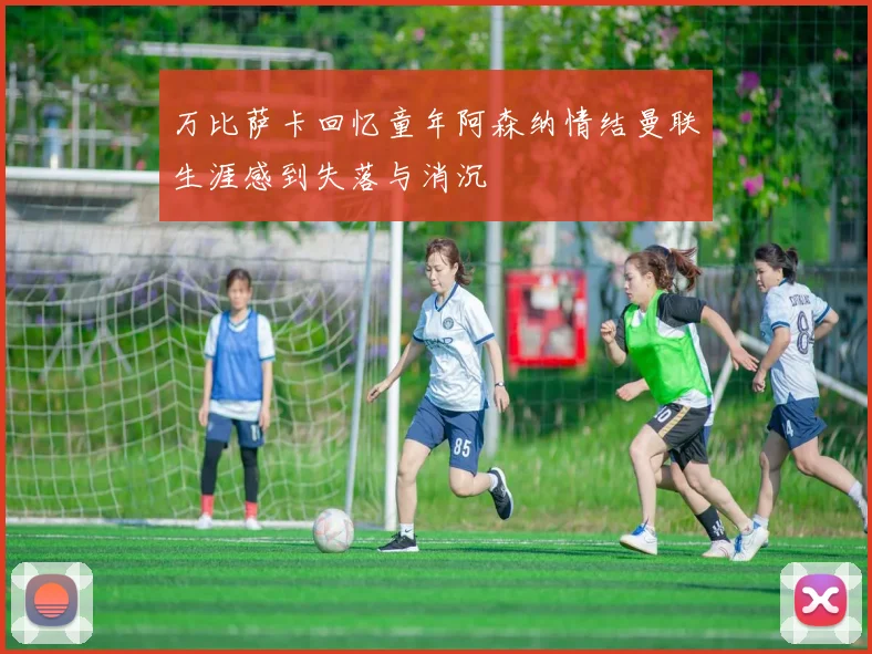 万比萨卡回忆童年阿森纳情结曼联生涯感到失落与消沉
