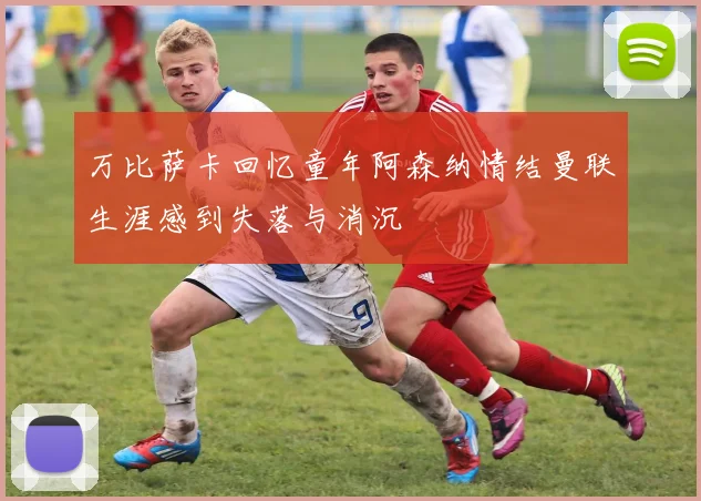 万比萨卡回忆童年阿森纳情结曼联生涯感到失落与消沉