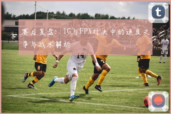 赛后复盘：IG与FPX对决中的速度之争与战术解析