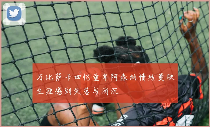 万比萨卡回忆童年阿森纳情结曼联生涯感到失落与消沉