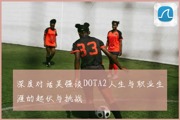 深度对话吴强谈DOTA2人生与职业生涯的起伏与挑战