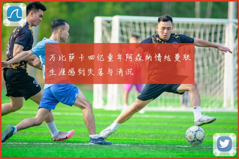 万比萨卡回忆童年阿森纳情结曼联生涯感到失落与消沉